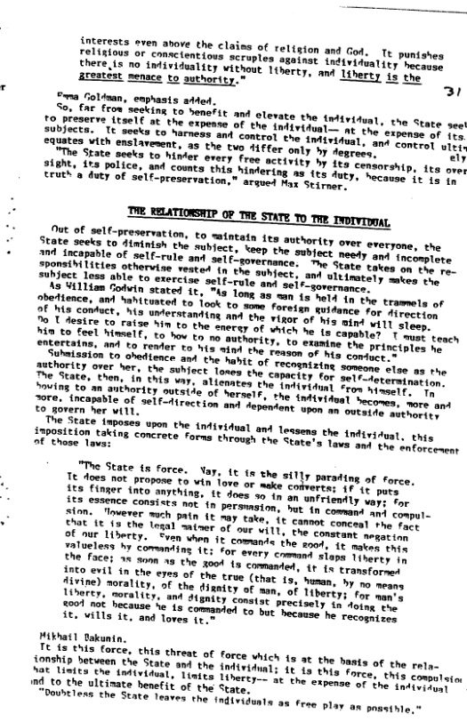 Teliioes oren,avore the claias of relision and God. 1o puntshes hers e ey Coanetentions scruplos suaingt indtviaiatity bosene? there {5 10 intividualicy vithout 1tharty: mar ltherty 15 the areatést menace to guthority, Y v Goldman, emphasts atded, S0, far frou seeking to henerit and olevate the rtiridual, the State see Tibfactar T ettt e tEPenTe of the (lvituni t tae’ ot of fts. e e gy o Narmeas and control the smtirinct control ulei, VAL, 29 the two H{ffer only by Aegrose” ely " hmer Srery free activity by its centorship, frs over 18, Mtdering as (s duty, hecause it o oy argued Max Stirmer, THE RELATIONSHIP 0F TWE STATE ™o Twe rvorvrom, = ATTOHIP OF THE STATE Y0 TWE TWorvIDOAL Ut of self-preservation, to mintatn fes Jhate Seels 2o Himinioh the sublect, \eep the sopyecy neety and fnc TranareTante of self-rule ant el gorernance: ot smer takes on yaie! lities othervise vested (n the sunfece. amy ultinately mbes the i 1oy able to exercise self-rute and seir pon y o teaiLiom Colvin stated ¢, Ao long ag w13 ey the tramels of heience, and Sahituated to fook to moms foreiss 20 s comuct, his unterstanding and tre viner 4 92 him to the enevey of vaich e 13 engertaing, an to render to his aind the pason: it Suhaission to ohedience e"STALY Srar e tae suhfect Tones the capertey eot ST Aeternination. DS iautee: themy in this var. alicmates the taitoption 2oL imself, Tn eaTS to m nEROrity outstde of herselr, v yniermiort 3 T mseincapable of self-direction and sepemtont iy 1o outside aur pocisiate, Laposes upon the tntividual and Teasens the ndiriduat, this AT e aking concrete forms throush tae Sravets Toet L) the enforcement "The State 15 force. Ya, 1t 1 the sily parading of force, Tt oes not propose to win fove or mage comverts; 1f 1c pure fea Liymur into snything, 1t does o tn on unFriaatty vay; for Lot imce consises noc 0 parsmmston, e in cemeend oL compul- Shan” o uerer wch patn € may take, 1t conmmt comon e Fact Ao Morrty. Seen hen i€ comante the st i mates this Traslens by comanding 1t for svary comeant sions Tiverty in e facei 1% 30m 10 the o0 13 comanten 1 1o transforned Hivine) horn the €723 of the true (that Lo, aman, o {ivine) worality, of the dignity of nam, of iherey, morality, and 4 2001 n0t hecause %e 1 conmany A€, Vills it, and Toves fr.@ ikhatl Sakunin. reonipnls force, this threat of force vhich 1s at the basts of the raly- 100z, betueen the State and the intiviiuai; 1t 1n tngs force, this compulsio €0 Tae e AL, Tinits Tiheres ae the etpiaat TS the tndivityal 4 to the ultinate benefit of the Stare. Toountlens he State leaves the tndividunta as fren 1. an pasaihle,”